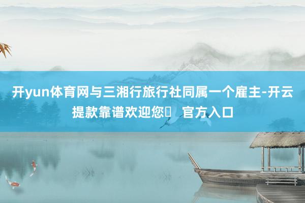 开yun体育网与三湘行旅行社同属一个雇主-开云提款靠谱欢迎您✅ 官方入口