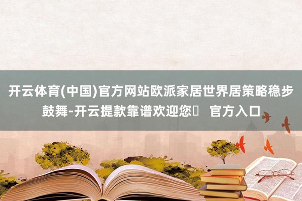 开云体育(中国)官方网站欧派家居世界居策略稳步鼓舞-开云提款靠谱欢迎您✅ 官方入口