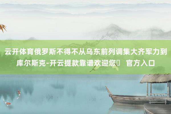 云开体育俄罗斯不得不从乌东前列调集大齐军力到库尔斯克-开云提款靠谱欢迎您✅ 官方入口