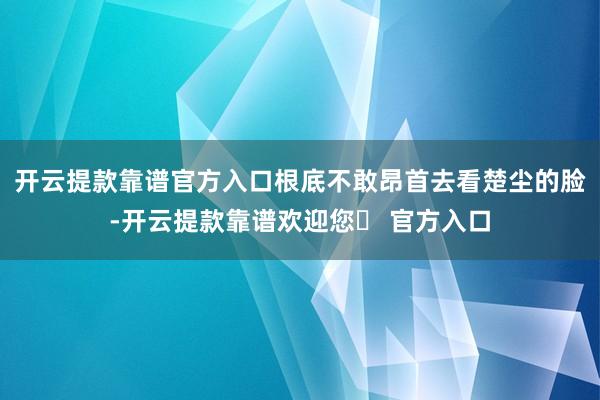 开云提款靠谱官方入口根底不敢昂首去看楚尘的脸-开云提款靠谱欢迎您✅ 官方入口