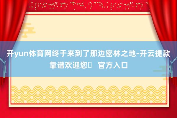 开yun体育网终于来到了那边密林之地-开云提款靠谱欢迎您✅ 官方入口