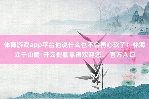 体育游戏app平台他说什么也不会再心软了！林海立于山巅-开云提款靠谱欢迎您✅ 官方入口