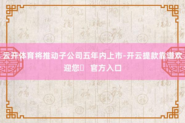 云开体育将推动子公司五年内上市-开云提款靠谱欢迎您✅ 官方入口