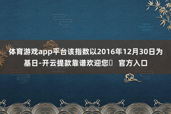 体育游戏app平台该指数以2016年12月30日为基日-开云提款靠谱欢迎您✅ 官方入口