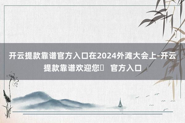 开云提款靠谱官方入口在2024外滩大会上-开云提款靠谱欢迎您✅ 官方入口