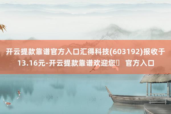 开云提款靠谱官方入口汇得科技(603192)报收于13.16元-开云提款靠谱欢迎您✅ 官方入口