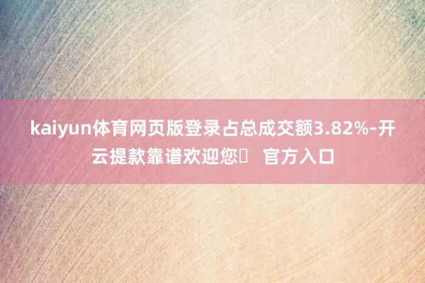 kaiyun体育网页版登录占总成交额3.82%-开云提款靠谱欢迎您✅ 官方入口