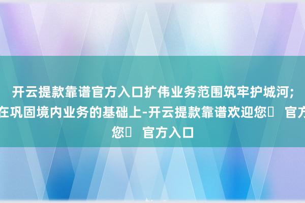 开云提款靠谱官方入口扩伟业务范围筑牢护城河;四是在巩固境内业务的基础上-开云提款靠谱欢迎您✅ 官方入