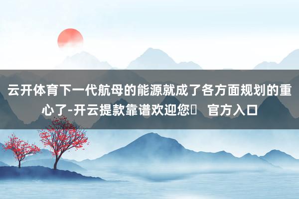 云开体育下一代航母的能源就成了各方面规划的重心了-开云提款靠谱欢迎您✅ 官方入口