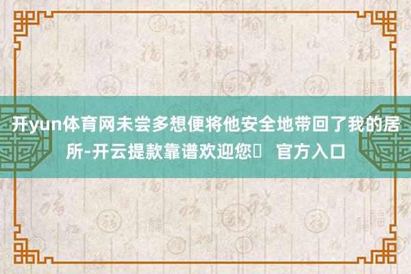 开yun体育网未尝多想便将他安全地带回了我的居所-开云提款靠谱欢迎您✅ 官方入口