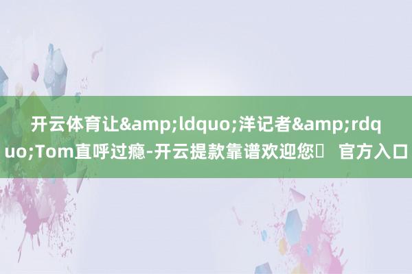 开云体育让&ldquo;洋记者&rdquo;Tom直呼过瘾-开云提款靠谱欢迎您✅ 官