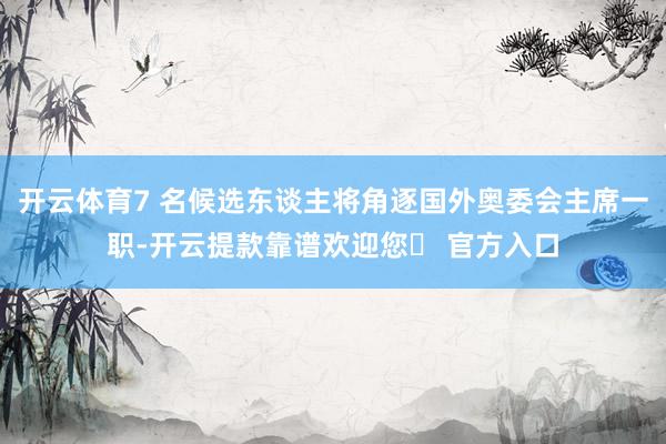 开云体育7 名候选东谈主将角逐国外奥委会主席一职-开云提款靠谱欢迎您✅ 官方入口