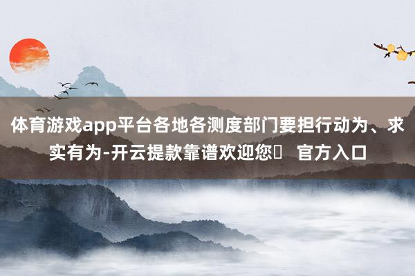 体育游戏app平台各地各测度部门要担行动为、求实有为-开云提款靠谱欢迎您✅ 官方入口