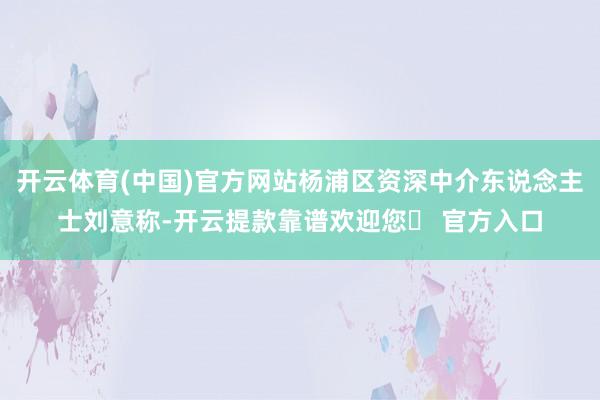 开云体育(中国)官方网站杨浦区资深中介东说念主士刘意称-开云提款靠谱欢迎您✅ 官方入口