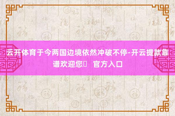 云开体育于今两国边境依然冲破不停-开云提款靠谱欢迎您✅ 官方入口