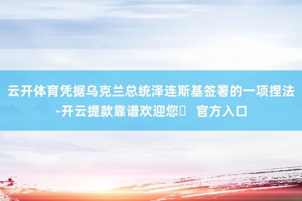 云开体育凭据乌克兰总统泽连斯基签署的一项捏法-开云提款靠谱欢迎您✅ 官方入口