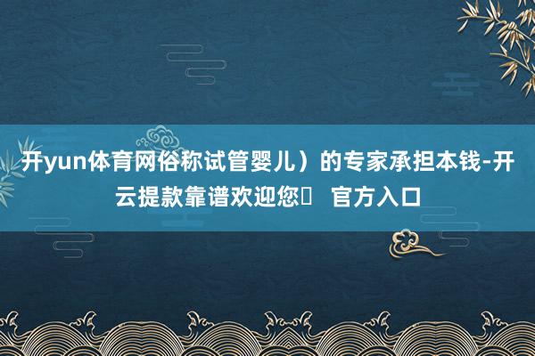 开yun体育网俗称试管婴儿）的专家承担本钱-开云提款靠谱欢迎您✅ 官方入口