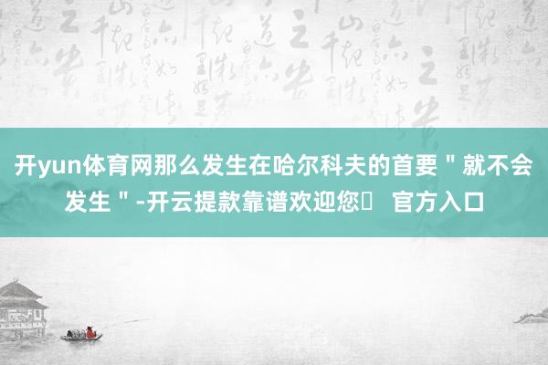 开yun体育网那么发生在哈尔科夫的首要＂就不会发生＂-开云提款靠谱欢迎您✅ 官方入口