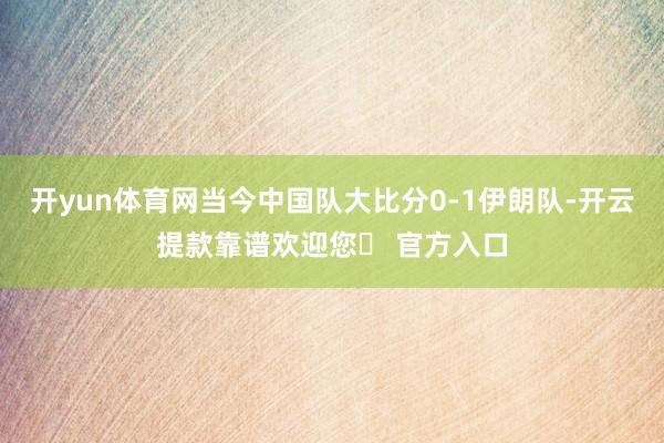 开yun体育网当今中国队大比分0-1伊朗队-开云提款靠谱欢迎您✅ 官方入口