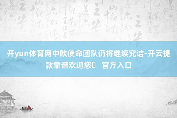 开yun体育网中欧使命团队仍将继续究诘-开云提款靠谱欢迎您✅ 官方入口