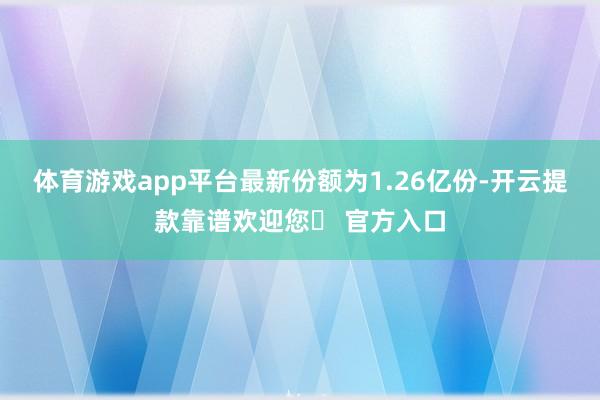 体育游戏app平台最新份额为1.26亿份-开云提款靠谱欢迎您✅ 官方入口