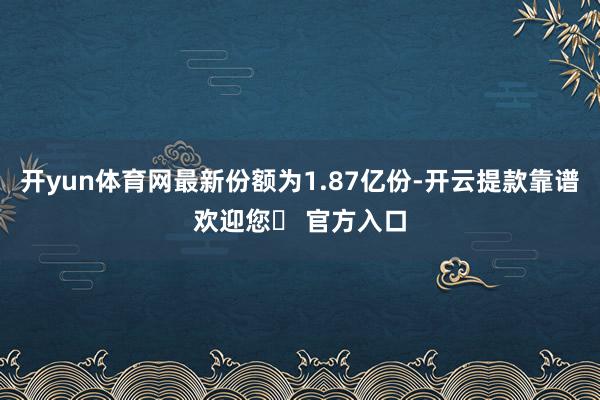 开yun体育网最新份额为1.87亿份-开云提款靠谱欢迎您✅ 官方入口