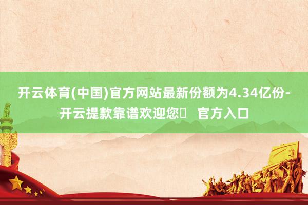 开云体育(中国)官方网站最新份额为4.34亿份-开云提款靠谱欢迎您✅ 官方入口