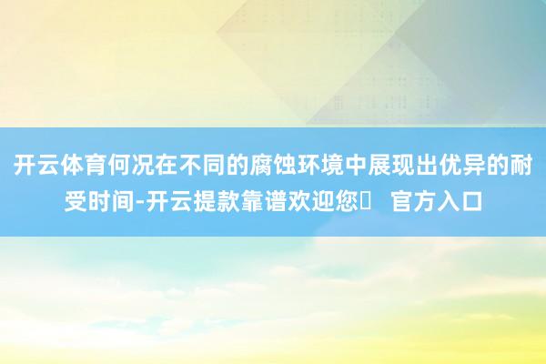 开云体育何况在不同的腐蚀环境中展现出优异的耐受时间-开云提款靠谱欢迎您✅ 官方入口