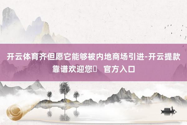 开云体育齐但愿它能够被内地商场引进-开云提款靠谱欢迎您✅ 官方入口