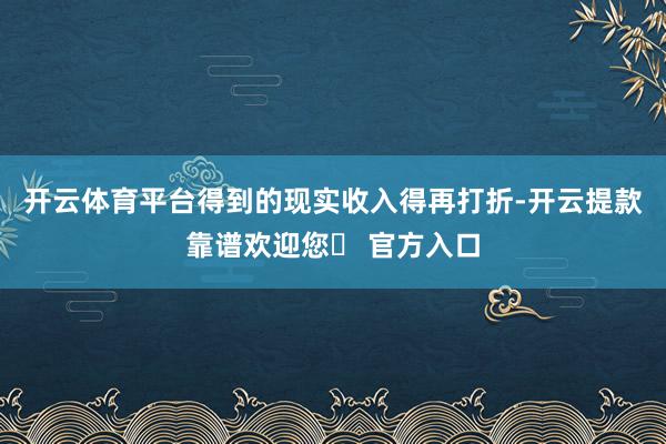 开云体育平台得到的现实收入得再打折-开云提款靠谱欢迎您✅ 官方入口