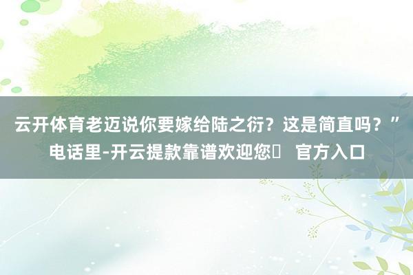 云开体育老迈说你要嫁给陆之衍？这是简直吗？”电话里-开云提款靠谱欢迎您✅ 官方入口