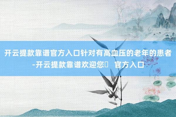 开云提款靠谱官方入口　　针对有高血压的老年的患者-开云提款靠谱欢迎您✅ 官方入口