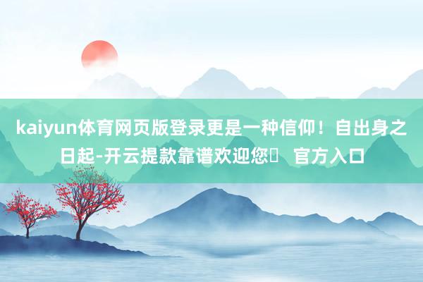 kaiyun体育网页版登录更是一种信仰！自出身之日起-开云提款靠谱欢迎您✅ 官方入口