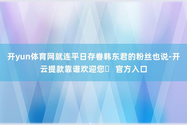 开yun体育网就连平日存眷韩东君的粉丝也说-开云提款靠谱欢迎您✅ 官方入口