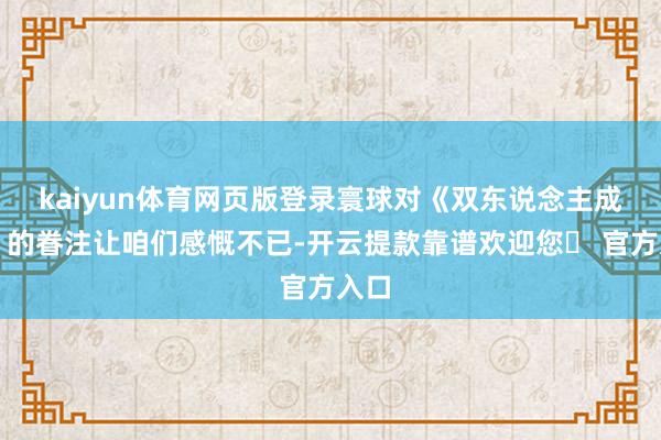 kaiyun体育网页版登录寰球对《双东说念主成行》的眷注让咱们感慨不已-开云提款靠谱欢迎您✅ 官方入