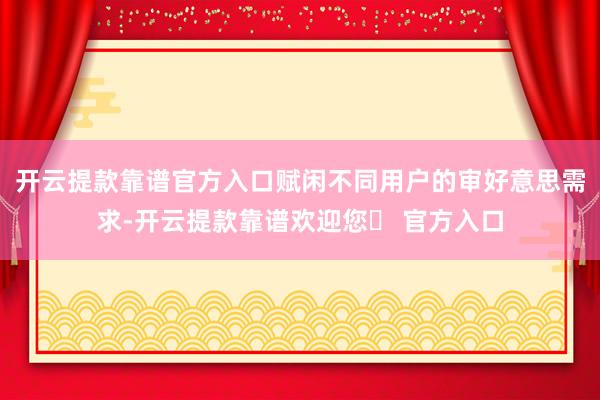 开云提款靠谱官方入口赋闲不同用户的审好意思需求-开云提款靠谱欢迎您✅ 官方入口