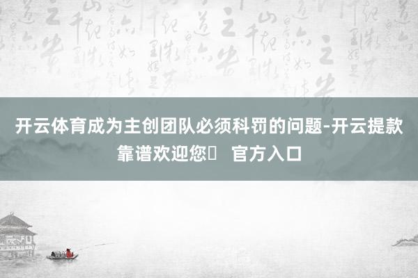 开云体育成为主创团队必须科罚的问题-开云提款靠谱欢迎您✅ 官方入口