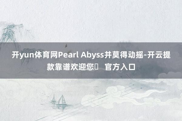 开yun体育网Pearl Abyss并莫得动摇-开云提款靠谱欢迎您✅ 官方入口