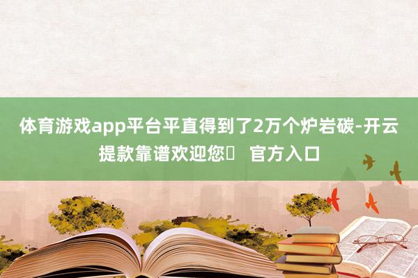 体育游戏app平台平直得到了2万个炉岩碳-开云提款靠谱欢迎您✅ 官方入口