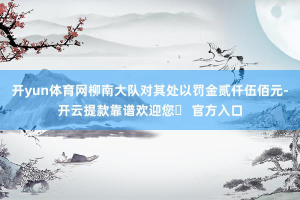 开yun体育网柳南大队对其处以罚金贰仟伍佰元-开云提款靠谱欢迎您✅ 官方入口