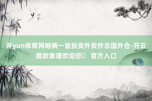 开yun体育网咱俩一皆投资外贸作念国外仓-开云提款靠谱欢迎您✅ 官方入口