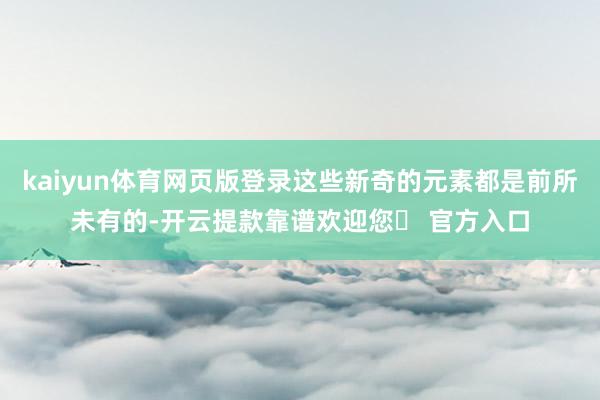 kaiyun体育网页版登录这些新奇的元素都是前所未有的-开云提款靠谱欢迎您✅ 官方入口