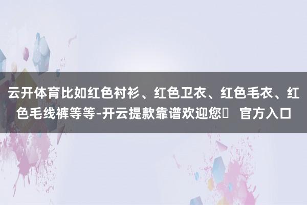 云开体育比如红色衬衫、红色卫衣、红色毛衣、红色毛线裤等等-开云提款靠谱欢迎您✅ 官方入口