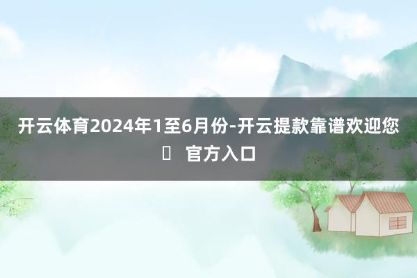 开云体育　　2024年1至6月份-开云提款靠谱欢迎您✅ 官方入口