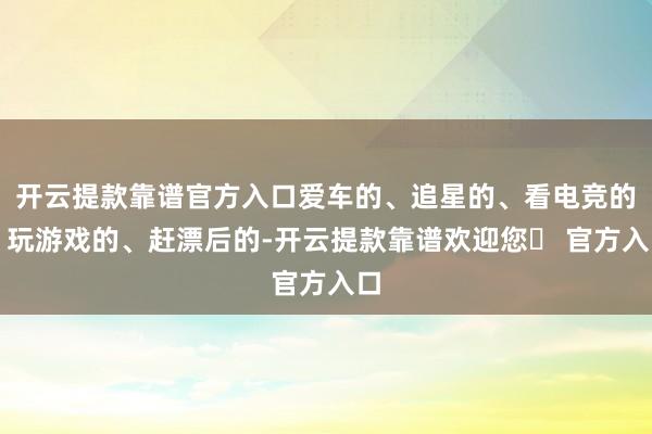 开云提款靠谱官方入口爱车的、追星的、看电竞的、玩游戏的、赶漂后的-开云提款靠谱欢迎您✅ 官方入口