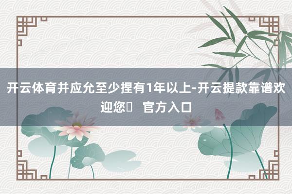 开云体育并应允至少捏有1年以上-开云提款靠谱欢迎您✅ 官方入口