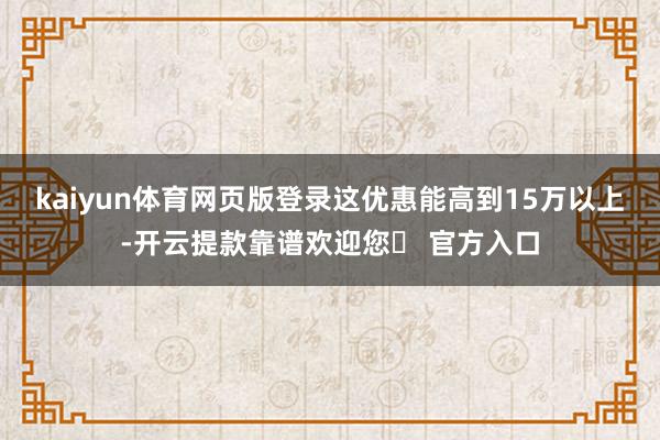 kaiyun体育网页版登录这优惠能高到15万以上-开云提款靠谱欢迎您✅ 官方入口