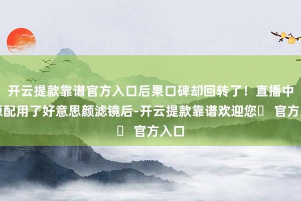 开云提款靠谱官方入口后果口碑却回转了！直播中的原配用了好意思颜滤镜后-开云提款靠谱欢迎您✅ 官方入口