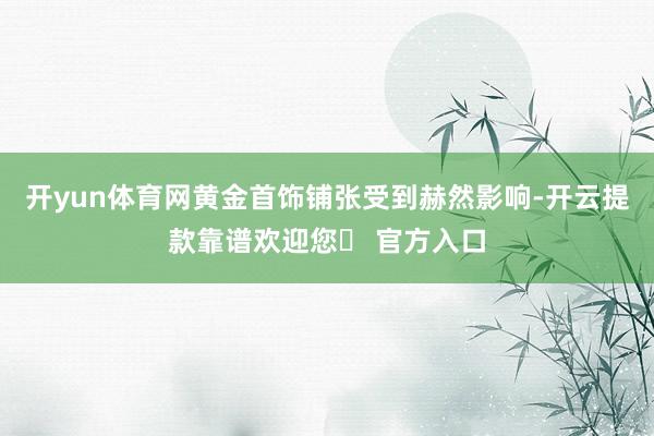 开yun体育网黄金首饰铺张受到赫然影响-开云提款靠谱欢迎您✅ 官方入口