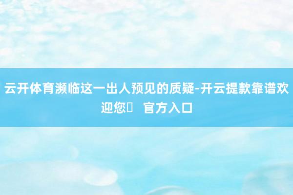 云开体育濒临这一出人预见的质疑-开云提款靠谱欢迎您✅ 官方入口